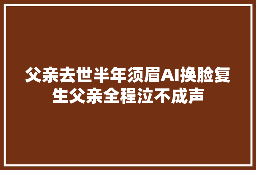父亲去世半年须眉AI换脸复生父亲全程泣不成声 汽车知识