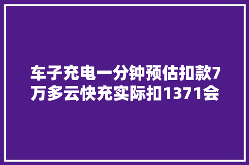 车子充电一分钟预估扣款7万多云快充实际扣1371会根据实际结算 汽车知识