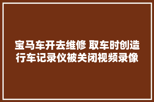 宝马车开去维修 取车时创造行车记录仪被关闭视频录像被删除 汽车知识