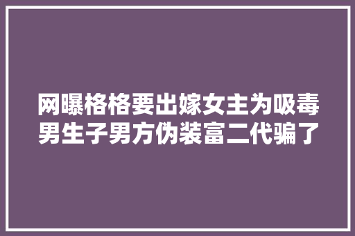 网曝格格要出嫁女主为吸毒男生子男方伪装富二代骗了上百人  第1张