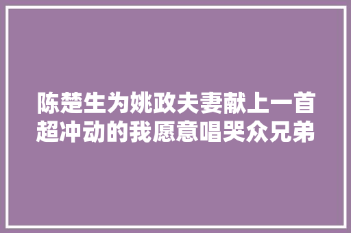 陈楚生为姚政夫妻献上一首超冲动的我愿意唱哭众兄弟绝版
