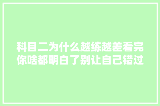 科目二为什么越练越差看完你啥都明白了别让自己错过生平  第1张
