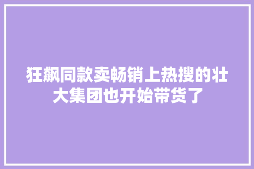 狂飙同款卖畅销上热搜的壮大集团也开始带货了  第1张