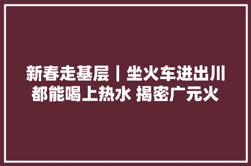 新春走基层｜坐火车进出川都能喝上热水 揭密广元火车站一群给水人  第1张
