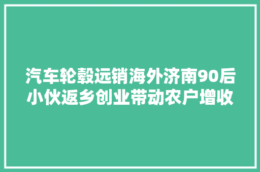 汽车轮毂远销海外济南90后小伙返乡创业带动农户增收致富  扎根家乡的年轻人