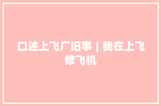 口述上飞厂旧事︱我在上飞修飞机  第1张