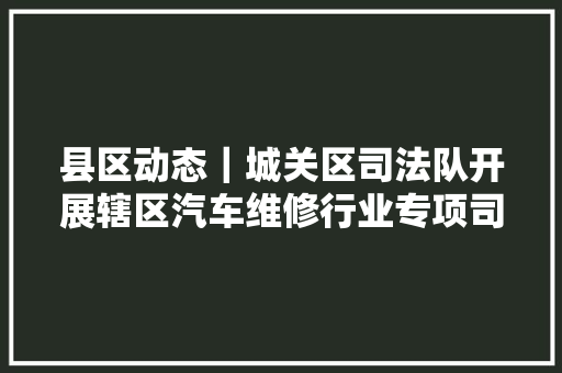 县区动态｜城关区司法队开展辖区汽车维修行业专项司法检查  第1张