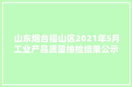 山东烟台福山区2021年5月工业产品质量抽检结果公示 第1张 山东烟台福山区2021年5月工业产品质量抽检结果公示 第1张