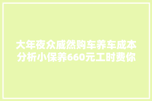大年夜众威然购车养车成本分析小保养660元工时费你以为高吗 汽车知识