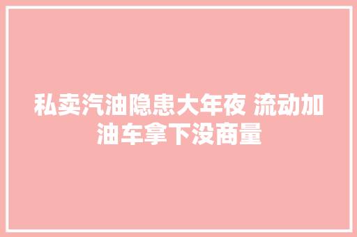 私卖汽油隐患大年夜 流动加油车拿下没商量 汽车知识
