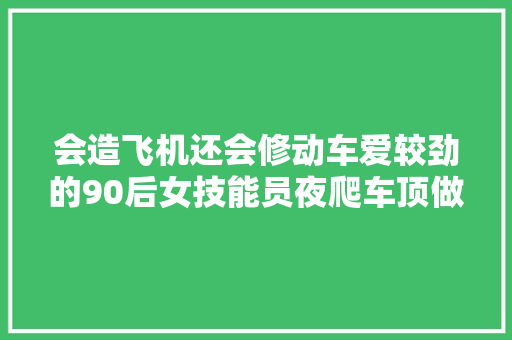 会造飞机还会修动车爱较劲的90后女技能员夜爬车顶做检修 汽车知识