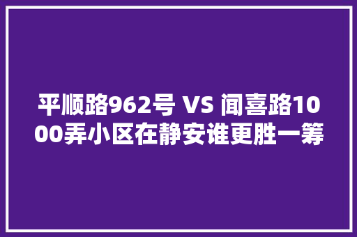 平顺路962号 VS 闻喜路1000弄小区在静安谁更胜一筹 汽车知识