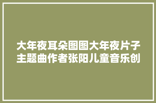 大年夜耳朵图图大年夜片子主题曲作者张阳儿童音乐创作需要保持童心 休闲娱乐