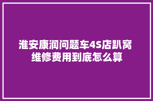 淮安康润问题车4S店趴窝 维修费用到底怎么算 汽车知识