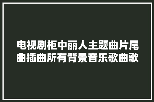 电视剧柜中丽人主题曲片尾曲插曲所有背景音乐歌曲歌词介绍 休闲娱乐