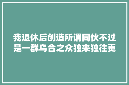 我退休后创造所谓同伙不过是一群乌合之众独来独往更好 休闲娱乐