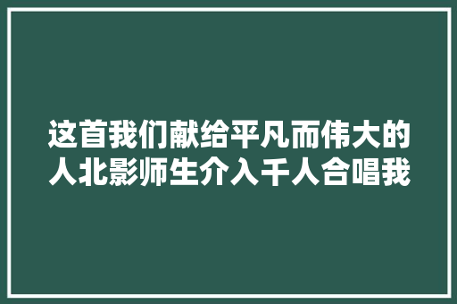 这首我们献给平凡而伟大的人北影师生介入千人合唱我们的录制活动 休闲娱乐