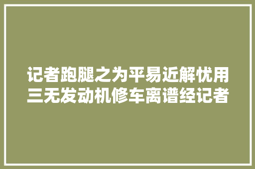 记者跑腿之为平易近解忧用三无发动机修车离谱经记者折衷店方承诺更换原装全新发动机 汽车知识