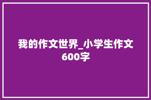 我的作文世界_小学生作文600字 知识百科