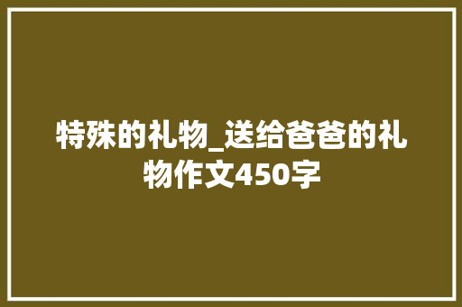 特殊的礼物_送给爸爸的礼物作文450字