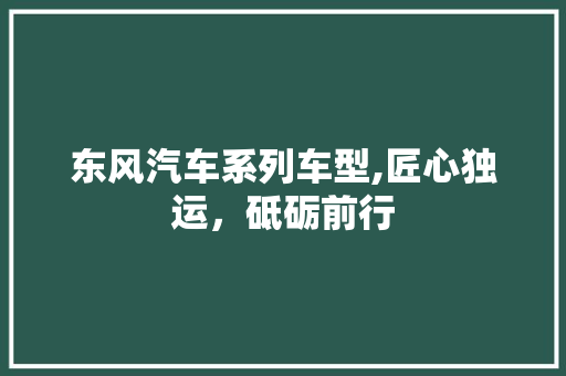 东风汽车系列车型,匠心独运，砥砺前行 汽车知识