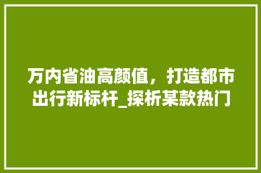 万内省油高颜值，打造都市出行新标杆_探析某款热门车型的亮点 汽车知识