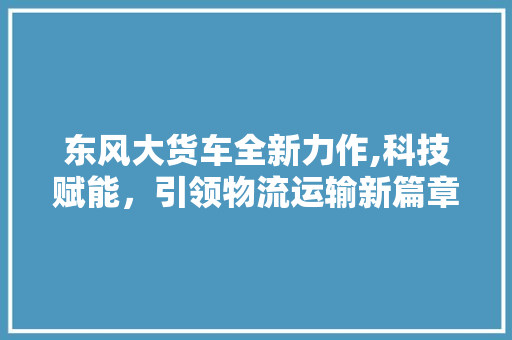 东风大货车全新力作,科技赋能，引领物流运输新篇章