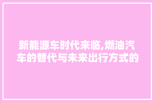 新能源车时代来临,燃油汽车的替代与未来出行方式的变革 汽车知识