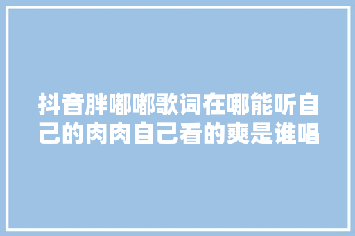 抖音胖嘟嘟歌词在哪能听自己的肉肉自己看的爽是谁唱的什么歌 休闲娱乐