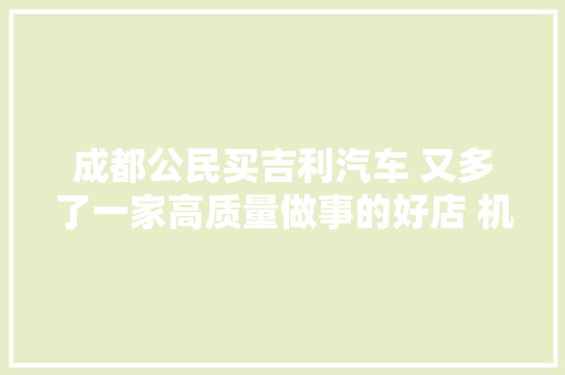 成都公民买吉利汽车 又多了一家高质量做事的好店 机场路鑫众吉利 汽车知识