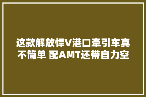 这款解放悍V港口牵引车真不简单 配AMT还带自力空调 汽车知识