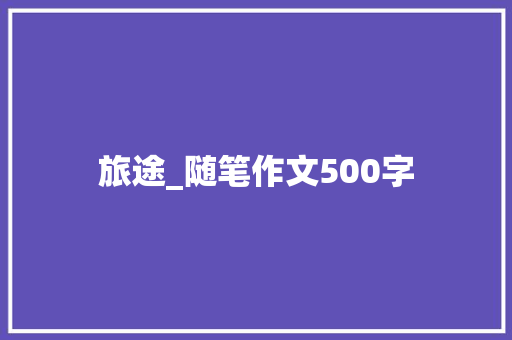 旅途_随笔作文500字 知识百科